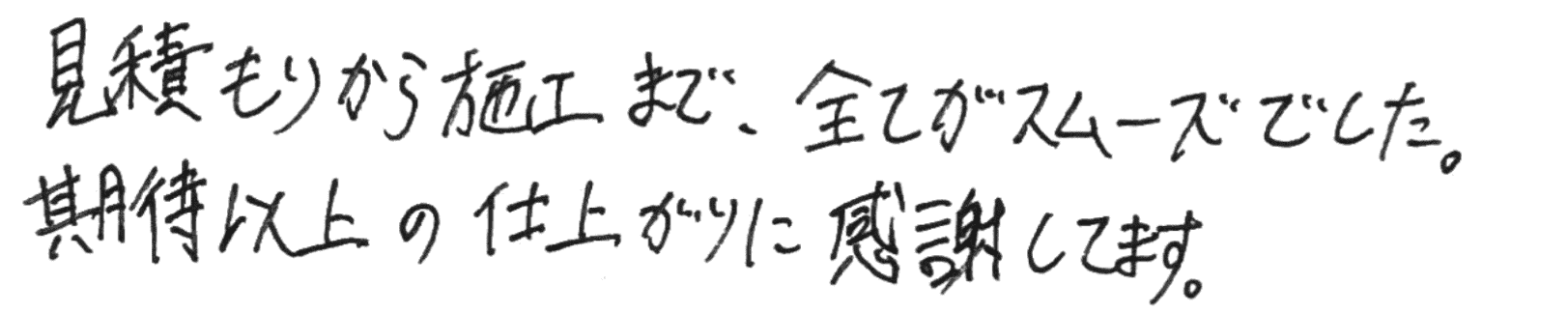 見積もりから施工まで、全てがスムーズでした。期待以上の仕上がりに感謝してます。